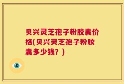 贝兴灵芝孢子粉胶囊价格(贝兴灵芝孢子粉胶囊多少钱？)