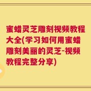 蜜蜡灵芝雕刻视频教程大全(学习如何用蜜蜡雕刻美丽的灵芝-视频教程完整分享)
