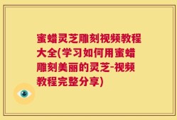 蜜蜡灵芝雕刻视频教程大全(学习如何用蜜蜡雕刻美丽的灵芝-视频教程完整分享)