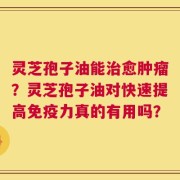 灵芝孢子油能治愈肿瘤？灵芝孢子油对快速提高免疫力真的有用吗？