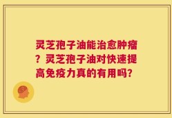 灵芝孢子油能治愈肿瘤？灵芝孢子油对快速提高免疫力真的有用吗？