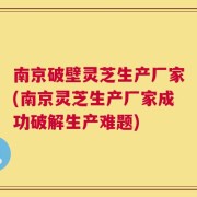 南京破壁灵芝生产厂家(南京灵芝生产厂家成功破解生产难题)