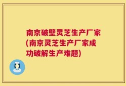 南京破壁灵芝生产厂家(南京灵芝生产厂家成功破解生产难题)