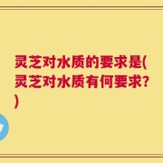 灵芝对水质的要求是(灵芝对水质有何要求？)