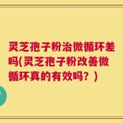 灵芝孢子粉治微循环差吗(灵芝孢子粉改善微循环真的有效吗？)