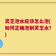 灵芝泡水应该怎么泡(如何正确泡制灵芝水？)