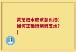 灵芝泡水应该怎么泡(如何正确泡制灵芝水？)