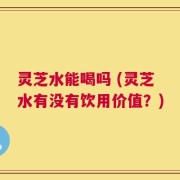 灵芝水能喝吗 (灵芝水有没有饮用价值？)