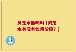 灵芝水能喝吗 (灵芝水有没有饮用价值？)