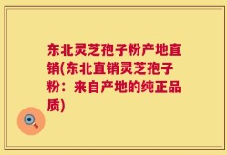 东北灵芝孢子粉产地直销(东北直销灵芝孢子粉：来自产地的纯正品质)