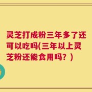 灵芝打成粉三年多了还可以吃吗(三年以上灵芝粉还能食用吗？)