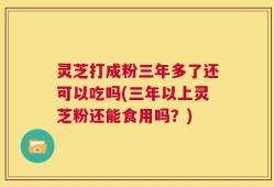 灵芝打成粉三年多了还可以吃吗(三年以上灵芝粉还能食用吗？)
