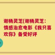 谢杨灵芝(谢杨灵芝：情感治愈电影《我只喜欢你》备受好评