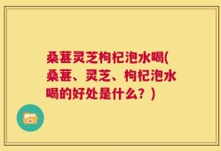 桑葚灵芝枸杞泡水喝(桑葚、灵芝、枸杞泡水喝的好处是什么？)