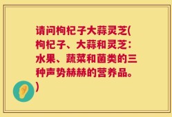 请问枸杞子大蒜灵芝(枸杞子、大蒜和灵芝：水果、蔬菜和菌类的三种声势赫赫的营养品。)