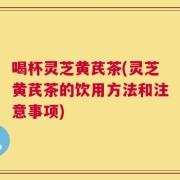 喝杯灵芝黄芪茶(灵芝黄芪茶的饮用方法和注意事项)