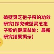 破壁灵芝孢子粉的功效研究(探究破壁灵芝孢子粉的健康益处：最新研究结果揭示)