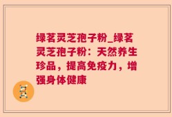 绿茗灵芝孢子粉_绿茗灵芝孢子粉：天然养生珍品，提高免疫力，增强身体健康