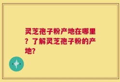 灵芝孢子粉产地在哪里？了解灵芝孢子粉的产地？