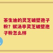 茶生迪的灵芝破壁孢子粉？赋汤亭灵芝破壁孢子粉怎么样