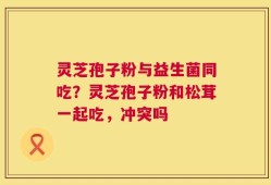 灵芝孢子粉与益生菌同吃？灵芝孢子粉和松茸一起吃，冲突吗