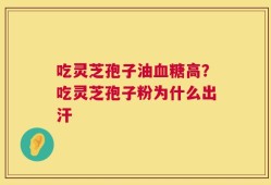 吃灵芝孢子油血糖高？吃灵芝孢子粉为什么出汗