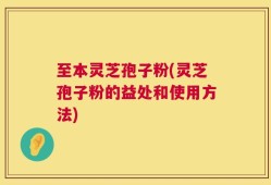 至本灵芝孢子粉(灵芝孢子粉的益处和使用方法)