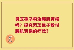 灵芝孢子粉治腰肌劳损吗？探究灵芝孢子粉对腰肌劳损的疗效？