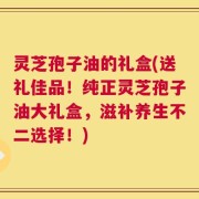 灵芝孢子油的礼盒(送礼佳品！纯正灵芝孢子油大礼盒，滋补养生不二选择！)
