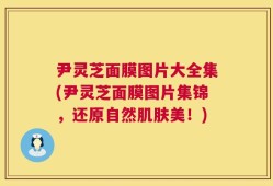 尹灵芝面膜图片大全集(尹灵芝面膜图片集锦，还原自然肌肤美！)