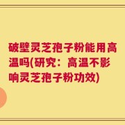 破壁灵芝孢子粉能用高温吗(研究：高温不影响灵芝孢子粉功效)