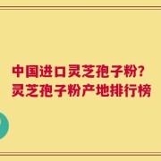中国进口灵芝孢子粉？灵芝孢子粉产地排行榜