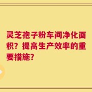 灵芝孢子粉车间净化面积？提高生产效率的重要措施？