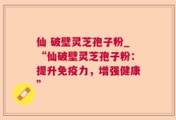 仙 破壁灵芝孢子粉_“仙破壁灵芝孢子粉：提升免疫力，增强健康”