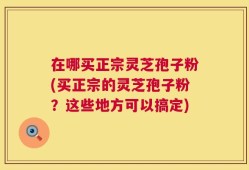 在哪买正宗灵芝孢子粉(买正宗的灵芝孢子粉？这些地方可以搞定)