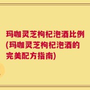 玛咖灵芝枸杞泡酒比例(玛咖灵芝枸杞泡酒的完美配方指南)