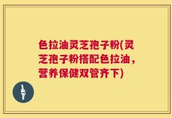 色拉油灵芝孢子粉(灵芝孢子粉搭配色拉油，营养保健双管齐下)