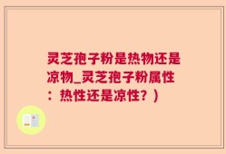 灵芝孢子粉是热物还是凉物_灵芝孢子粉属性：热性还是凉性？)