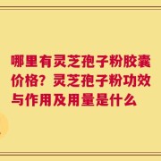 哪里有灵芝孢子粉胶囊价格？灵芝孢子粉功效与作用及用量是什么