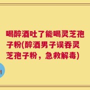 喝醉酒吐了能喝灵芝孢子粉(醉酒男子误吞灵芝孢子粉，急救解毒)