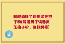 喝醉酒吐了能喝灵芝孢子粉(醉酒男子误吞灵芝孢子粉，急救解毒)