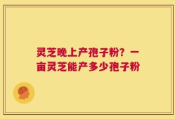 灵芝晚上产孢子粉？一亩灵芝能产多少孢子粉