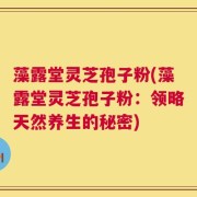 藻露堂灵芝孢子粉(藻露堂灵芝孢子粉：领略天然养生的秘密)