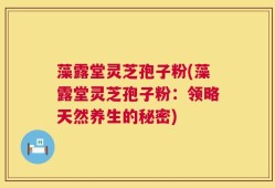藻露堂灵芝孢子粉(藻露堂灵芝孢子粉：领略天然养生的秘密)