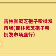 吉林省灵芝孢子粉批发市场(吉林灵芝孢子粉批发市场盛行)