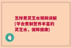 怎样煮灵芝水视频讲解(学会煮制营养丰富的灵芝水，保障健康)