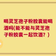 喝灵芝孢子粉胶囊能喝酒吗(能不能与灵芝孢子粉胶囊一起饮酒？)