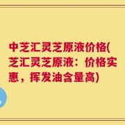 中芝汇灵芝原液价格(芝汇灵芝原液：价格实惠，挥发油含量高)