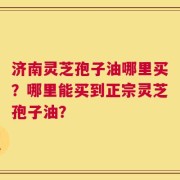 济南灵芝孢子油哪里买？哪里能买到正宗灵芝孢子油？