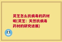 灵芝怎么抗病毒的药材呢(灵芝：天然抗病毒药材的研究进展)